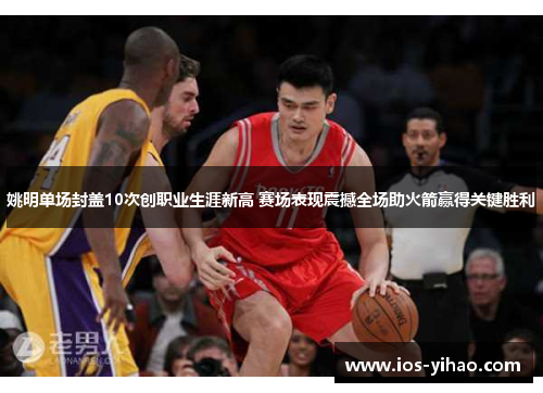 姚明单场封盖10次创职业生涯新高 赛场表现震撼全场助火箭赢得关键胜利