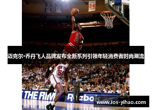 迈克尔·乔丹飞人品牌发布全新系列引领年轻消费者时尚潮流