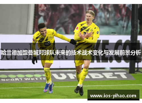 哈兰德加盟曼城对球队未来的技术战术变化与发展前景分析