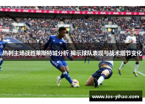 热刺主场战胜莱斯特城分析 揭示球队表现与战术细节变化