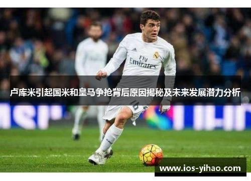卢库米引起国米和皇马争抢背后原因揭秘及未来发展潜力分析