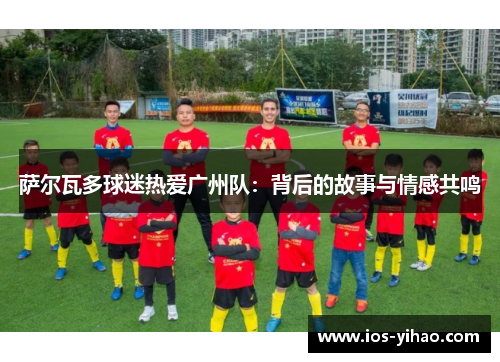 萨尔瓦多球迷热爱广州队：背后的故事与情感共鸣