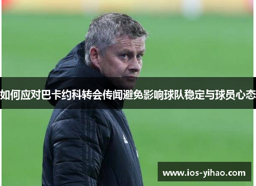如何应对巴卡约科转会传闻避免影响球队稳定与球员心态