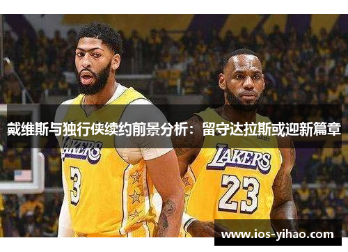 戴维斯与独行侠续约前景分析：留守达拉斯或迎新篇章