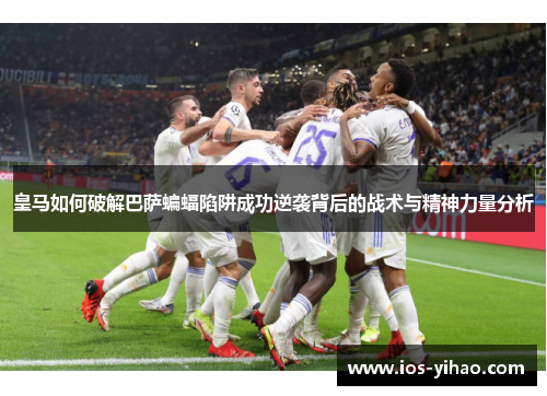 皇马如何破解巴萨蝙蝠陷阱成功逆袭背后的战术与精神力量分析